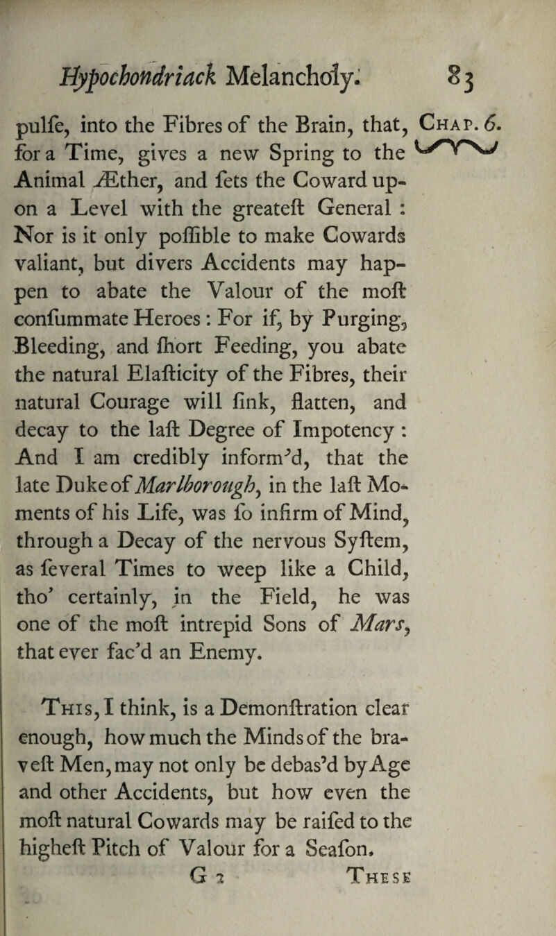 pulfe, into the Fibres of the Brain, that, Chap. 6. for a Time, gives a new Spring to the Animal ^ther, and fets the Coward up¬ on a Level with the greateft General : Nor is it only poffible to make Cowards valiant, but divers Accidents may hap¬ pen to abate the Valour of the moft confummate Heroes; For if, by Purging, Bleeding, and fliort Feeding, you abate the natural Elafticity of the Fibres, their natural Courage will fink, flatten, and decay to the laft Degree of Impotency : And I am credibly informed, that the late Duke of Marlborough^ in the laft Mo¬ ments of his Life, was fo infirm of Mind, through a Decay of the nervous Syftem, as feveral Times to weep like a Child, tho' certainly, in the Field, he was one of the moft intrepid Sons of MarSy I that ever fac'd an Enemy. This, I think, is a Demonftration clear enough, how much the Minds of the bra- veft Men, may not only be debas’d by Age and other Accidents, but how even the moft natural Cowards may be railed to the higheft Pitch of Valour for a Seafon* G 2 These