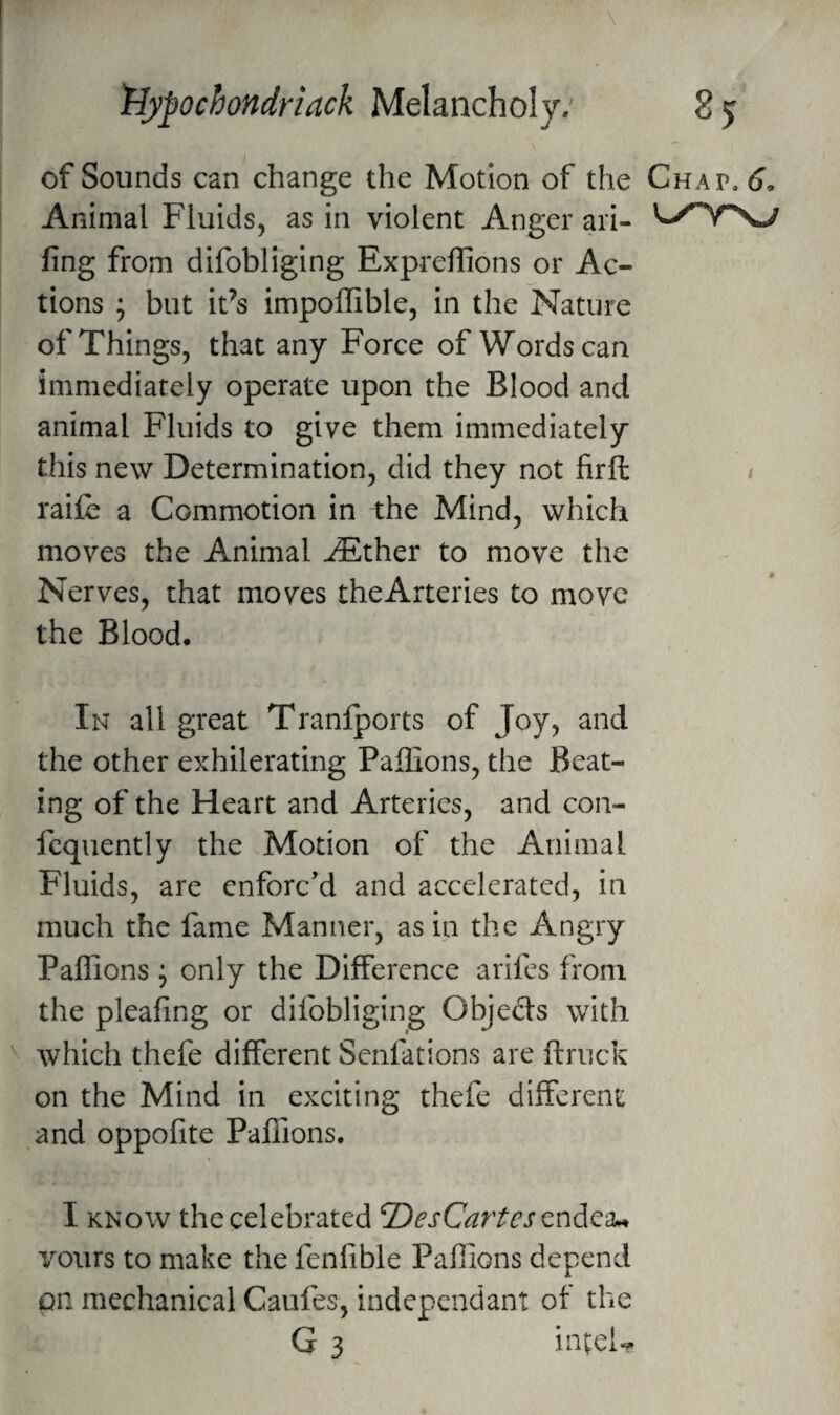 of Sounds can change the Motion of the Chap. 6. Animal Fluids, as in violent Anger ari- fing from difobliging Expreflions or Ac¬ tions ; but it’s impoffible, in the Nature of Things, that any Force of Words can immediately operate upon the Blood and animal Fluids to give them immediately this new Determination, did they not firft i rai£e a Commotion in the Mind, which moves the Animal ^ther to move the Nerves, that moves theArteries to move the Blood. In all great Tranlports of Joy, and the other exhilerating Paflions, the Beat¬ ing of the Heart and Arteries, and con- fcquently the Motion of the Animal Fluids, are enforc’d and accelerated, in much the fame Manner, as in the Angry Paflions j only the Difference arifes from the pleafing or difobliging Objects with which thefe different Senfations are ftruck on the Mind in exciting thefe different and oppofite PafTions. I KNOW the celebrated DesCarUs vours to make the fenlible Paflions depend pn mechanical Caufes, independant of the G 3 inteU