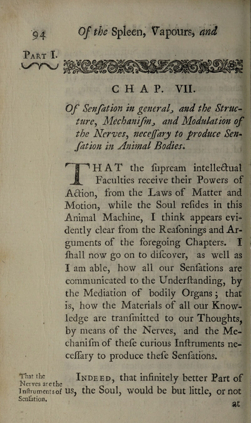 • , - ' - Part I. CHAP. VIL Of Senfation in general^ and the Struc^ tiire^ Mechanifn^ and Modulation of the Nerves^ necejfary to produce Sen» /ation in Animal Bodies;, That the lupream intelleflual Faculties receive their Powers of Action, from the Laws of Matter and Motion, while the Soul refides in this Animal Machine, I think appears evi*^ dently clear from the Reafonings and Ar¬ guments of the foregoing Chapters. I . ftiall now go on to difcover, as well a^^ I am able, how all our Senfations are^ communicated to the Underftanding, by the Mediation of bodily Organs; that is, how the Materials of all our Know¬ ledge are tranfmitted to our Thoughts, by means of the Nerves, and the Me- chanifm of thefe curious Inftruments ne- ceflary to produce thefe Senfations. Indeed, that infinitely better Part of That the Nerves arethe ini Tnftrumentsof US, the ooul, would be but little, or not Senfation. ’ at