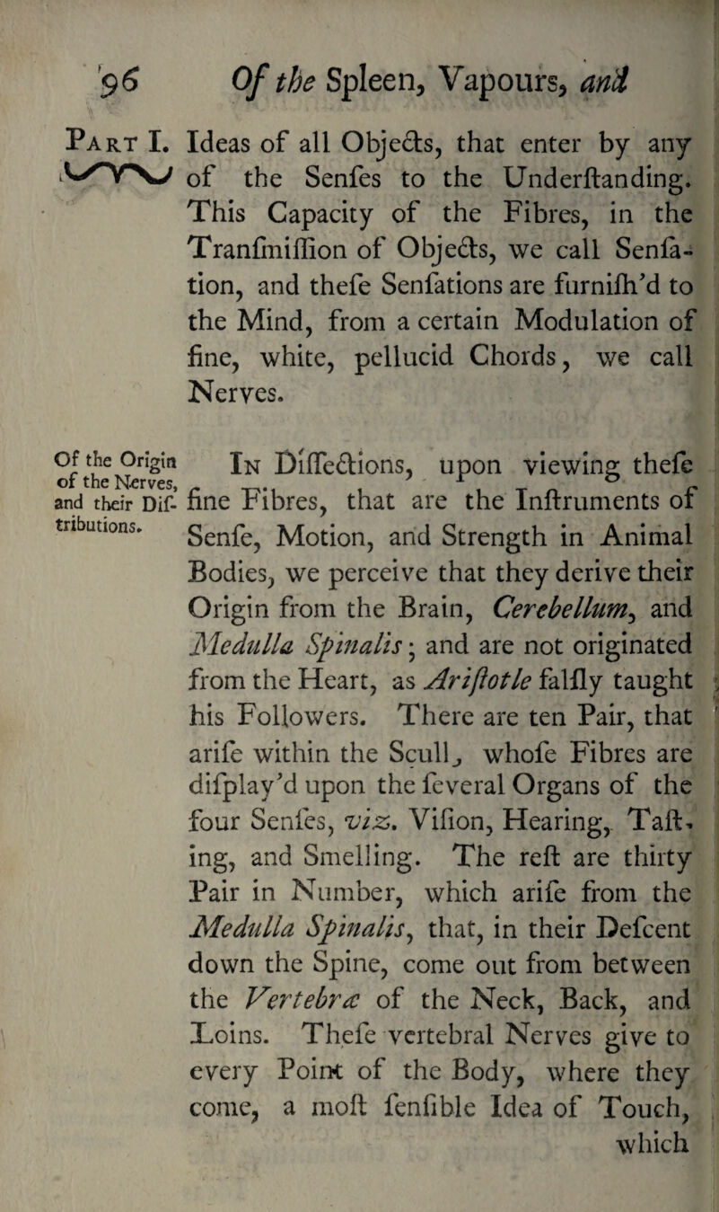 Part L Ideas of all Objeds, that enter by any Sy^Y\J of the Senfes to the Underftanding. This Capacity of the Fibres, in the Tranfinillion of Objeds, we call Senla- tion, and thefe Senfations are furnifh'd to the Mind, from a certain Modulation of fine, white, pellucid Chords, we call Nerves. Of the Origin oftheN^rf Diffedions, upon viewing thefe and their Dif- fine Fibres, that are the Inftruments of tributions. Senfe, Motion, and Strength in Animal Bodies, we perceive that they derive their Origin from the Brain, Cerebellum^ and Medulla Spinalis; and are not originated from the Heart, as Ariftotle falfly taught j his Followers. There are ten Pair, that arife within the Scully whofe Fibres are difplay'd upon the feveral Organs of the four Senfes, viz, Vifion, Hearing,. Tail¬ ing, and Smelling. The reft are thirty Pair in Number, which arife from the Medulla Spinalis^ that, in their Defcent down the Spine, come out from between the Vertebrae of the Neck, Back, and Toins. Thefe vertebral Nerves give to every Point of the Body, where they come, a moft fenfible Idea of Touch, 1 which
