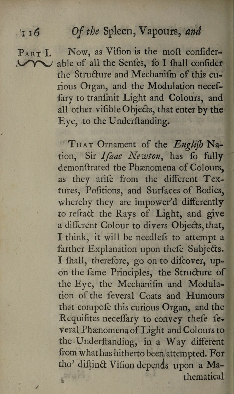 Part I. Now, as Vilion is the moft confider- able of all the Senfes, fo I lhall confider the Strudure and Mechanifm of this cu¬ rious Organ, and the Modulation neceC- fary to tranfmit Light and Colours, and all other vifible Objects, that enter by the Eye, to the Underftanding. That Ornament of the Englijh Na¬ tion, Sir I/aac Newton^ has fo fully demonftrated the Phaenomena of Colours, as they arife from the different Tex¬ tures, Pofitions, and Surfaces of Bodies, whereby they are impower'd differently to refrad the Rays of Light, and give a different Colour to divers Objeds, that, I think, it will be needlefs to attempt a farther Explanation upon thefe Subjeds. I fhall, therefore, go on to difeover, up¬ on the fame Principles, the Strudure of the Eye, the Mechanifm and Modula¬ tion of the feveral Coats and Humours that compofe this curious Organ, and the Requifites neceffary to convey thefe fe¬ veral Phaenomena of Light and Colours to the Underftanding, in a Way different from what has hitherto been; attempted. For tho^ diftind Vifion depenas upon a Ma- , thematical