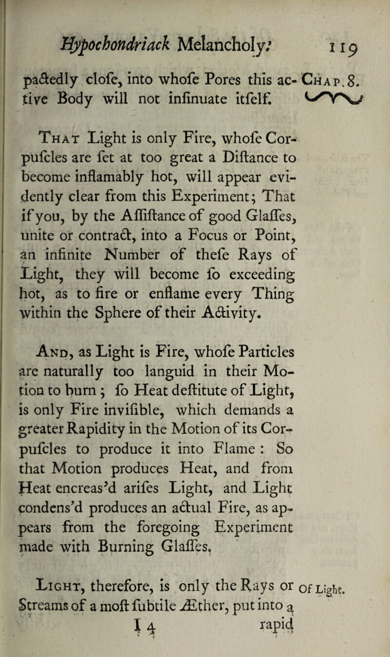 |)a(5edly clofe, into whofe Pores this ac- Chap.8. j tivc Body will not infinuate itfelf. I That Light is only Fire, whofe Cor- pufcles are fet at too great a Diftance to become inflamably hot, will appear evi¬ dently clear from this Experiment; That if you, by the Allillance of good Glaffes, unite or contract, into a Focus or Point, an infinite Number of thefe Rays of Light, they will become fb exceeding hot, as to fire or enflanie every Thing within the Sphere of their A6tivity. And, as Light is Fire, whofe Particles , | are naturally too languid in their Mo- lion to burn ; fo Heat deftitute of Light, is only Fire invifible, which demands a greater Rapidity in the Motion of its Cor-^ pufcles to produce it into Flame : So I that Motion produces Heat, and from Heat encreasM arifes Light, and Light condens'd produces an aftual Fire, as ap¬ pears from the foregoing Experiment made with Burning Glaffes, Light, therefore, is only the Rays or of Light. Streams of a moft fubtile -£ther, put into a I 4 rapid * . )