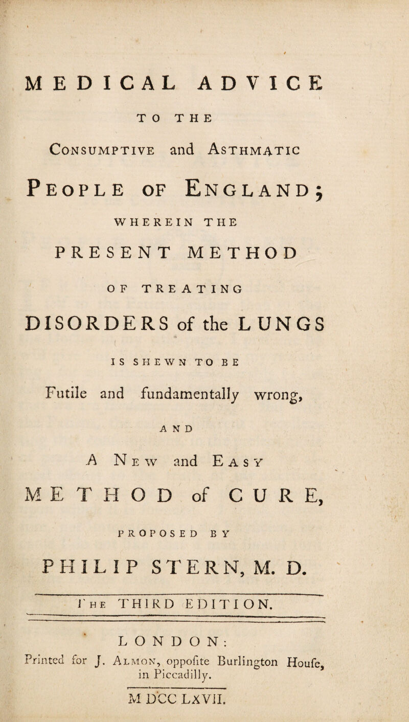 MEDICAL ADVICE ) TO THE Consumptive and Asthmatic People of England; WHEREIN THE PRESENT METHOD OF TREATING DISORDERS of the LUNGS IS SHEWN TO BE Futile and fundamentally wrong, AND A N e w and Easy METHOD of CURE, PROPOSED BY PHILIP STERN, M. D. ~ J'he third edition. ~ LONDON: Printed for J. Almon, oppofite Burlington Houfe, in Piccadilly. M DCC LXVII.