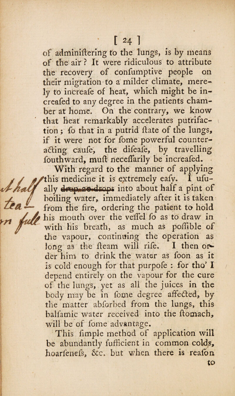 of adminiftering to the lungs, Is by means of the air ? It were ridiculous to attribute the recovery of confumptive people on their migration to a milder climate, mere¬ ly to increafe of heat, which might be in- creafed to any degree in the patients cham¬ ber at home. On the contrary, we know that heat remarkably accelerates putrifac- tion; fo that in a putrid ftate of the lungs, if it were not for fome powerful counter¬ acting caufe, the difeafe, by travelling fouthward, mu ft neceflarily be increafed. With regard to the manner of applying ‘this medicine it is extremely eafy. I ufu- ally into about half a pint of boiling water, immediately after it is taken from the fire, ordering the patient to hold his mouth over the veffel fo as to draw in with his breath, as much as poftible of the vapour, continuing the operation as long as the fleam will rife. I then or*- der him to drink the water as foon as it is cold enough for that purpofe : for tho’ I depend entirely on the vapour for the cure of the lungs, yet as all the juices in the body may be in fome degree affeded, by the matter abforbed from the lungs, this balfaniic water received into the ftomach, will be of fome advantage. This fimple method of application will be abundantly fufficient in common colds, hoarfenefs, but when there is realbn