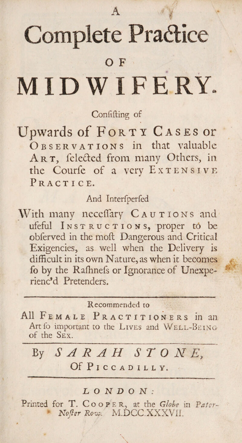 Complete Practice O F MIDWIFERY. Confiding of Upwards of Forty Cases or Observations in that valuable Art, felefted from many Others, in the Courfe of a very Extensive Practice. And Interfperfed With many neceffary Cautions and ufeful Instructions, proper to be obferved in the moil Dangerous and Critical Exigencies, as well when the Delivery is difficult in its own Nature, as when it becomes fo by the Raffinefs or Ignorance of Unexpe¬ rienc’d Pretenders, Recommended to All Female Practitioners in an Artfo important to the Lives and Well-Being of the Sex. By ~S A R~A H S T Of Piccadilly, LONDON: Printed for T. Cooper, at the Globe in Rater- * Noflsr Ro'v:. M.DCC.XXXVII. J