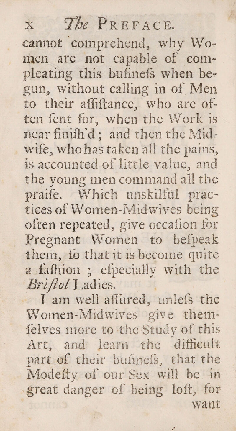 cannot comprehend, why Wo¬ men are not capable of com- pleating this bufinefs when be¬ gun, without calling in of Men to their affiftance, who are of¬ ten fent for, when the Work is near finifh’d ; and then the Mid¬ wife, who has taken all the pains, is accounted of little value, and the young men command all the praife. Which unskilful prac¬ tices of Women-Midwives being often repeated, give occalion for Pregnant Women to befpeak them, ib that it is become quite a fafhion ; efpecially with the Brifiol Ladies. I am well a flared, unlefs the Women-Mid wives give them- lelves more to the Study of this Art, and learn the difficult part of their bufinefs, that the Modefty of our Sex will be in great danger of being loft, for want