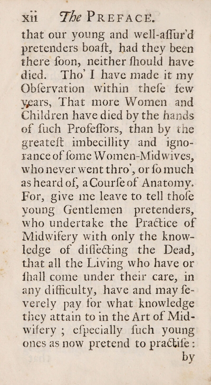 that our young and well-affur’d pretenders boalt, had they been there foon, neither fliould have died. Tho’ I have made it mv * Obfervation within thefe tew years, That more Women and Children have died by the hands of fuch Profeffbrs, than by the greateft imbecillity and igno¬ rance of fome Women-Mid wives, who never went thro’, or fo much as heard of, aCourfe of Anatomy. For, give me leave to tell thole young Gentlemen pretenders, who undertake the Practice of Midwifery with only the know¬ ledge of diITedting the Dead, that all the Living who have or thall come under their care, in any difficulty, have and may fe- verely pay for what knowledge thev attain to in the Art of Mid- wifery ; efpecially fuch young ones as now pretend to pradtife: by