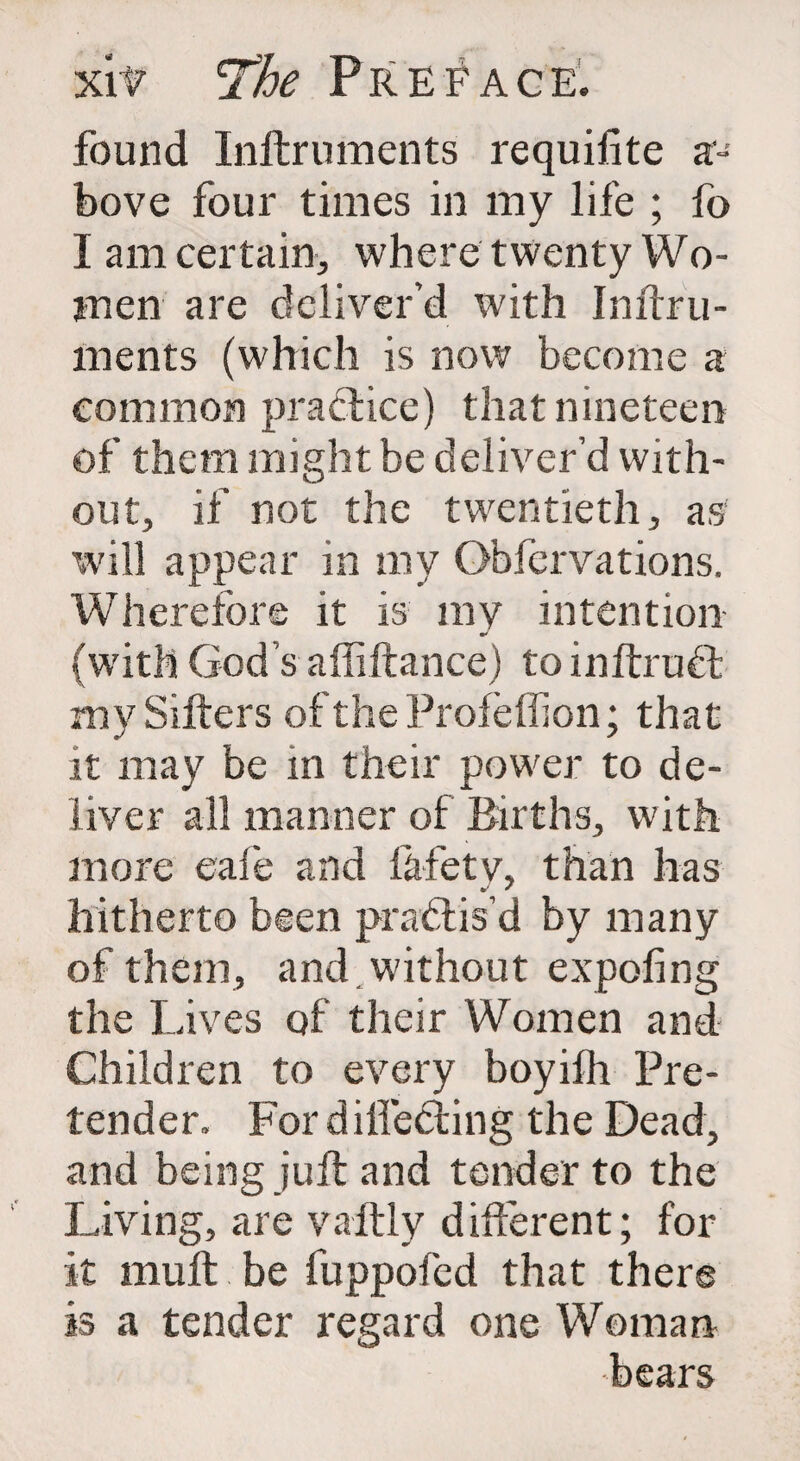 Xlt The P R E f A G E. found Inftruments requifite a- bove four times in my life ; fo I am certain, where twenty Wo¬ men are deliver'd with Inftru¬ ments (which is now become a common practice) that nineteen of them might be deliver’d with¬ out, if not the twentieth, as will appear in my Observations. Wherefore it is my intention- (with God’s affiftance) to inftrubt my Sifters of the Profeflion; that it may be in their power to de¬ liver all manner of Births, with more eafe and fafetv, than has hitherto been practis'd by many of them, and without expofing the Lives of their Women and Children to every boyifh Pre¬ tender. For differing the Dead, and being juft and tender to the Living, are vaftly different; for it mult be fuppofed that there is a tender regard one Woman bears