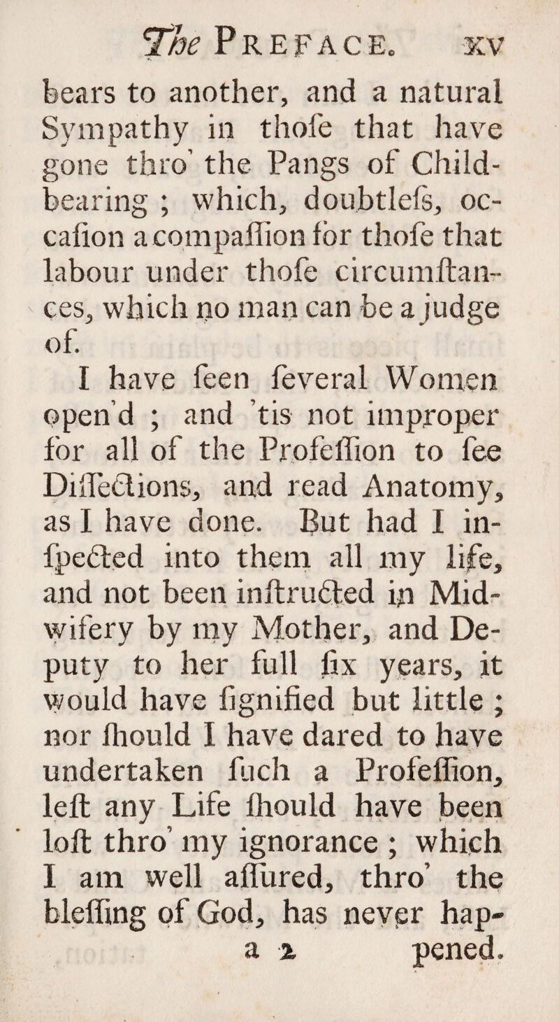 bears to another, and a natural Sympathy in thole that have gone thro’ the Pangs of Child¬ bearing ; which, doubtlefs, oc- calion a companion for thofe that labour under thofe circumftan- ces, which no man can be a judge of. I have feen feveral Women open’d ; and tis not improper for all of the Profelfion to fee Diffections, and read Anatomy, as I have done. But had I in- fpebted into them all my life, and not been inftrubted in Mid¬ wifery by my Mother, and De¬ puty to her full fix years, it would have lignified but little ; nor Ihould I have dared to have undertaken fuch a Profelfion, left any Life Ihould have been loft thro’ my ignorance ; which I am well affined, thro’ the bleffing of God, has never hap- a z pened.