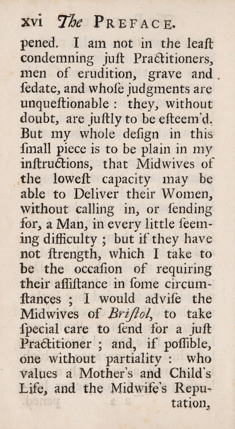 pened. I am not in the leaft condemning juft Practitioners, men of erudition, grave and fedate, and whofe judgments are unqueftionable : they, without doubt, are juftly to be efteem’d, But my whole defign in this fmall piece is to be plain in my inftrudlions, that Midwives of the loweft capacity may be able to Deliver their Women, without calling in, or fending for, a Man, in every little Teem¬ ing difficulty ; but if they have not ftrength, which I take to be the occafion of requiring their afliftance in fome circum- ftances ; I would advife the Midwives of Briftol, to take fpecial care to fend for a juft Practitioner ; and, if poffible, one without partiality : who values a Mother s and Child s Life, and the Midwife’s Repu¬ tation,