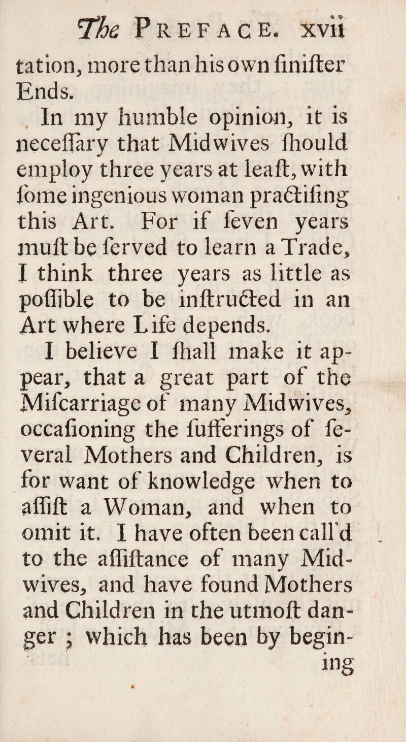 tation, more than his own finifter Ends. In my humble opinion, it is neceflary that Midwives fhould employ three years at lealt, with lome ingenious woman pradtiilng this Art. For if feven years mull be ferved to learn a Trade, I think three years as little as pofiible to be inftrufted in an Art where Life depends. I believe I fhall make it ap¬ pear, that a great part of the Mifcarriage of many Midwives, occafioning the bufferings of fe- veral Mothers and Children, is for want of knowledge when to affift a Woman, and when to omit it. I have often been call’d to the alfiftance of many Mid¬ wives, and have found Mothers and Children in the utmoft dan¬ ger ; which has been by begin-