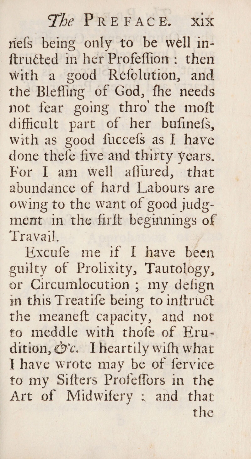 nefs being only to be well in- ftrufted in her Profeflion : then With a good Refolution, and the Bleffing of God, fhe needs not fear going thro’ the molt difficult part of her bufinefs, with as good fuccefs as I have done thefe five and thirty years. For I am well a fibred, that abundance of hard Labours are owing to the want of good judg¬ ment in the firit beginnings of Travail. Excufe me if I have been guilty of Prolixity, Tautology, or Circumlocution ; my delign in this Treatife being to inftruct the meaneft capacity, and not to meddle with thofe of Eru¬ dition, &c. I heartily with what I have wrote may be of fervice to my Sifters Profeffors in the Art of Midwifery : and that the