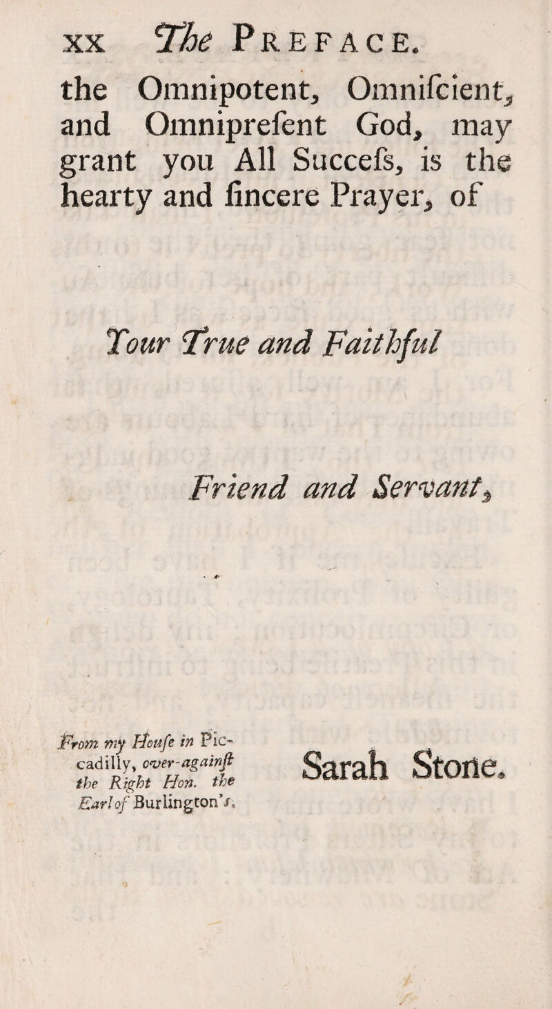 the Omnipotent, Omnifcient, and Omniprefent God, may grant you All Succefs, is the hearty and lincere Prayer, of Tour True and Faithful Friend and Servant 3 Prom my Ffottfe in Pic¬ cadilly, o<ver-againfi the Right Hon. the Ear!of Burlington’/, Sarah Stone.