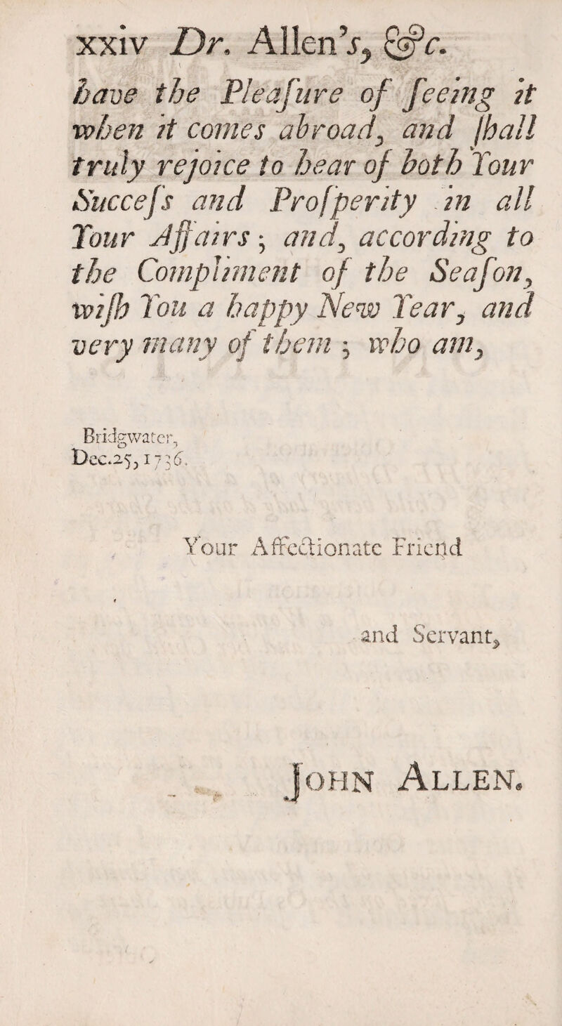 have the Pleafure of feeing it when it comes abroad, and (hall truly rejoice to hear of both Tour Nuccefs and Prosperity in all Tour Jffairs; and, according to the Compliment of the Seafon, wifi I'ou a happy New Tear, and very many of them ; who am, Bridgwater, Dec.253173d. Your Affectionate Friend and Servant* John Allen.