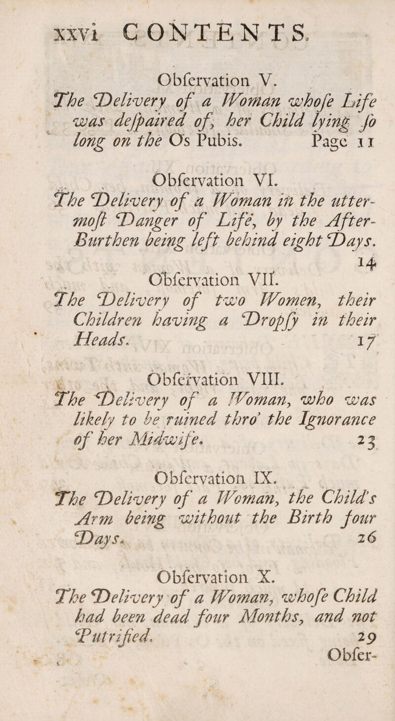 xxv i CONTENTS Obfervation V. The 'Delivery of a Woman whofe Life was defy aired of her Child lying fo long on the Os Pubis. Page 11 Obfervation VI. The Delivery of a Woman in the utter- moft Danger of Life, by the After- Burthen being left behind eight Days. l4* Obfervation VII. The Delivery of two Women, their Children having a Dropfy in their Heads. i y Obfervation VIII. v v The Delivery of a Woman, who was likely to be ruined thro the Ignorance of her Midwife. 2 3 Obfervation IX. The Delivery of a Woman, the Child's Arm being without the Birth Jour Days« 26 Obfervation X. The Delivery of a Woman, who fe Child had been dead four Months7 and not Dutrified, 29 Obfer- 1