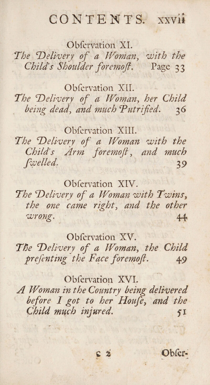 Obfervation XI. The Delivery of a Woman, with the Childs Shoulder foremoft. Page 33 Obfervation XII. The Delivery of a Woman, her Child being dead, and much Tut rifled. 36 Obfervation XIII. The Delivery of a Woman with the Childs Arm for emoft, and much fwelled. 39 Obfervation XIV. The Delivery of a Woman with Twins, the one came right, and the other wrong. 44 Obfervation XV. The Delivery of a Woman, the Child firefenting the Face for emoft. 49 Obfervation XVI. A Woman in the Country being delivered before I got to her Houfe7 and the Child much injured. fi c %