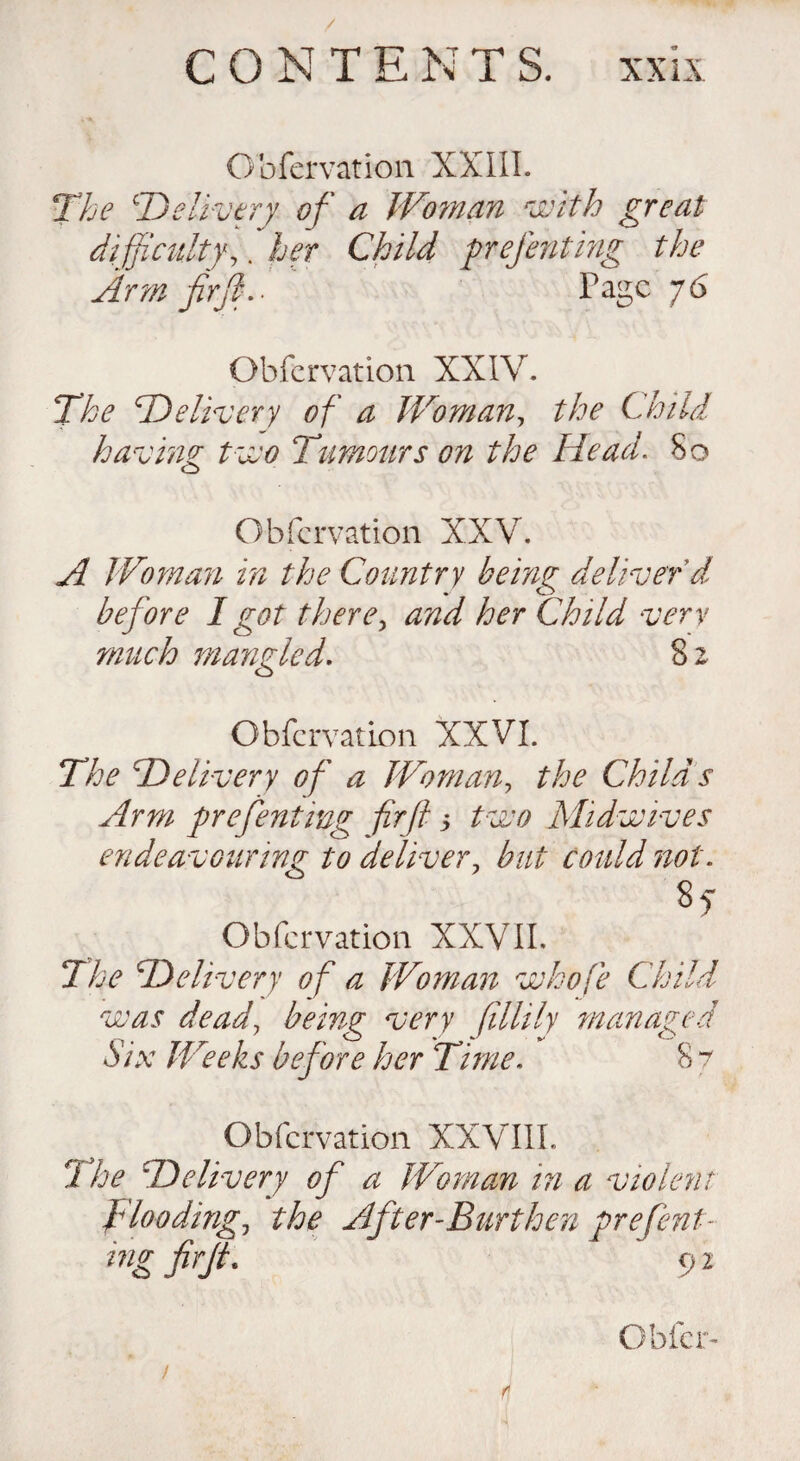 CONTENTS, xx ix Obfervation XXIII. The £Delivery of a Woman with great difficulty,. her Child prefenting the Arm fir fid- Page 76 Obfervation XXIV. The 'Delivery of a Woman, the Child having t wo Tumours on the Head. So Obfervation XXV. A Woman in the Country being deliver d before I got there, and her Child very much mangled. 8 2 Obfervation XXVI. The Delivery of a Woman, /Vc Childs Arm prefenting fir ft 3 to# Midwives endeavouring to deliver, 7^ . Obfervation XXVII. 2Vc Delivery of a Woman whofe Child was dead, being very fillily managed Six Weeks before her Time. 8 7 Obfervation XXVIII. 5 7^ Delivery of a Woman in a violent flooding, the After-Burthen prefent- ing firjt. 92 Obfer- / *