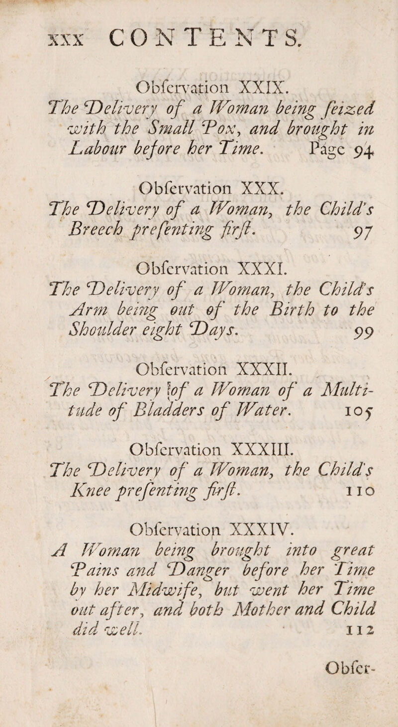 Obfervation XXIX. The iDelivery of a Woman being feized with the Small Box, and brought in Labour before her Time. Page 94* Obfervation XXX. The Delivery of a Woman, the Child's Breech prefenting firfl. 97 Obfervation XXXI. The Delivery of a Womany the Childs Arm being out of the Birth to the Shoulder eight Days. 99 Obfervation XXXII. The Delivery \of a Woman of a Multi¬ tude of Bladders of Water. 107 Obfervation XXXIII. The Delivery of a Woman> the Child's Knee prefenting firfl. no Obfervation XXXIV. A Woman being brought into great Bains and Danger before her Time by her Midwife, but went her Time out after, and both Mother and Child did well. 112 Obfer- 1