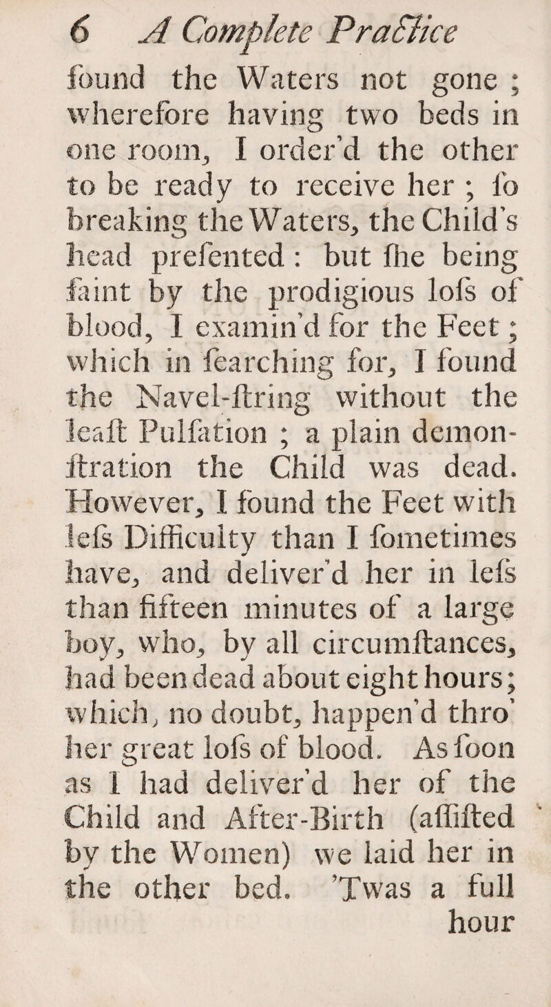 found the Waters not gone ; wherefore having two beds in one room., I order’d the other to be ready to receive her ; lb breaking the Waters, the Child’s head prefented : blit foe being faint by the prodigious lols of blood, I examin’d for the Feet; which in fearching for, I found the Navel-ftring without the lea ft Pulfation ; a plain demon- itration the Child was dead. However, I found the Feet with Ids Difficulty than I fometimes have, and deliver’d her in Ids than fifteen minutes of a large boy, who, by all circumftances, had been dead about eight hours; which, no doubt, happen’d thro’ her great lofs of blood. As loon as 1 had deliver’d her of the Child and After-Birth (affifted by the Women) we laid her in the other bed. ’Twas a full hour