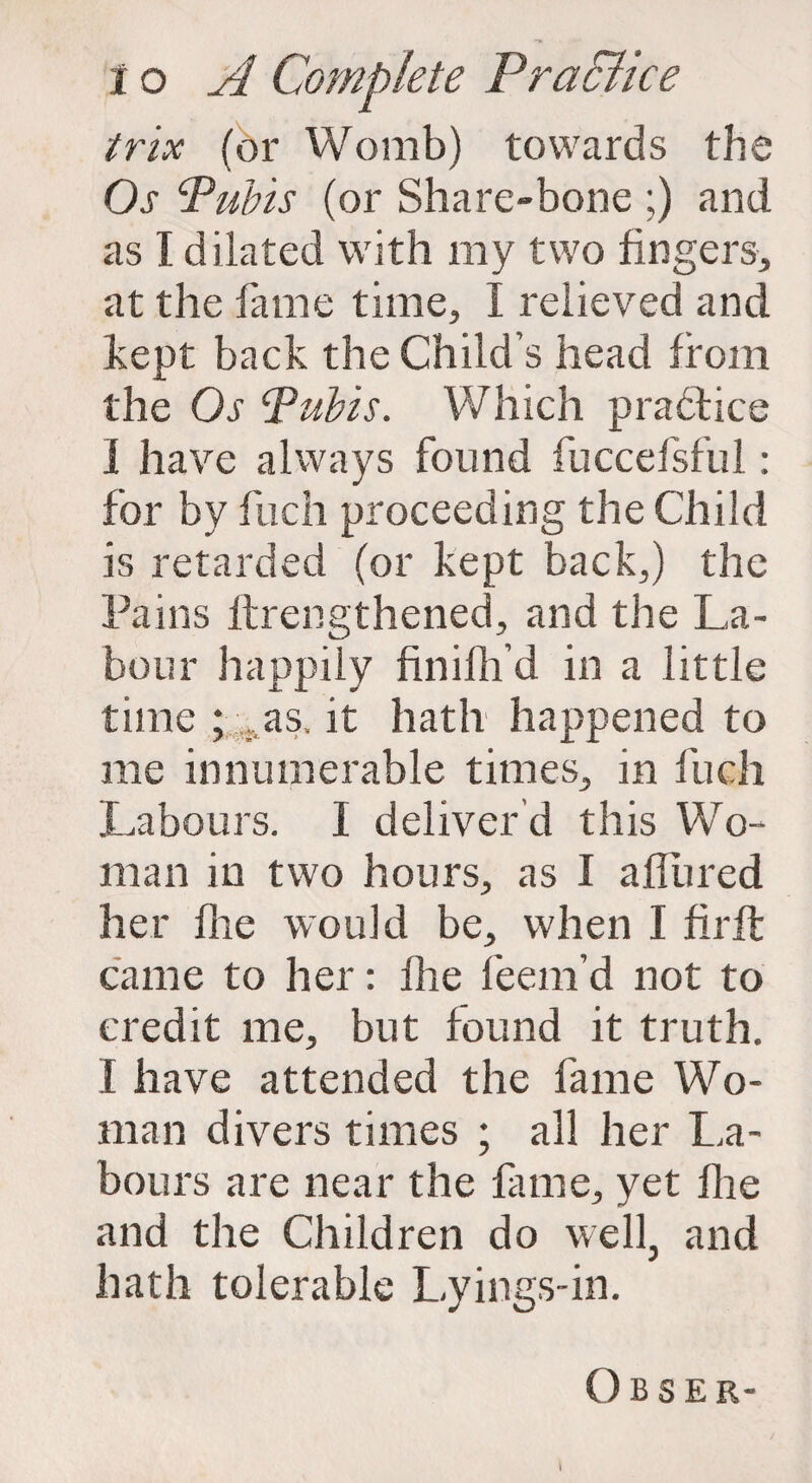 trix (or Womb) towards the Os Pubis (or Share-bone ;) and as I dilated with my two fingers, at the fame time, I relieved and kept back the Child’s head from the Os Pubis. Which practice I have always found fuccefsful: for by fuch proceeding the Child is retarded (or kept back,) the Pains ltrengthened, and the La¬ bour happily finifh’d in a little time ; as. it hath happened to me innumerable times, in fuch Labours. I deliver’d this Wo¬ man in two hours, as I allured her fhe would be, when I firlt came to her: Ihe feem’d not to credit me, but found it truth. I have attended the fame Wo¬ man divers times ; all her La¬ bours are near the fame, yet fhe and the Children do well, and hath tolerable Lyings-in. Obser- I