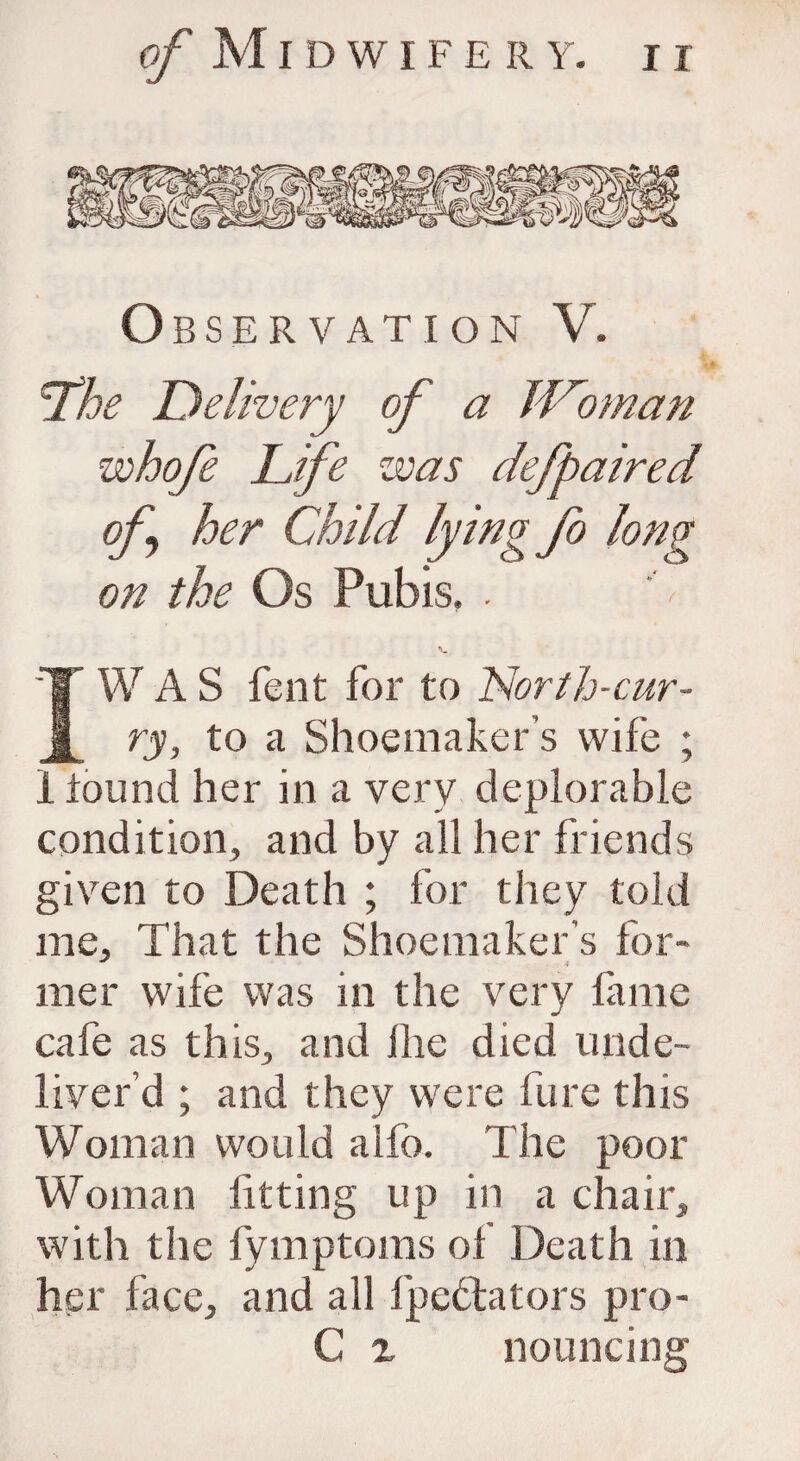 Observation V. ’The Delivery of a IVoman whofe Life was defpaired of her Child lying fo long on the Os Pubis, . IW A S fent for to North-cur¬ ry, to a Shoemaker’s wife ; i found her in a very deplorable condition, and by all her friends given to Death ; for they told me. That the Shoemaker’s for¬ mer wife was in the very fame cafe as this, and ihe died, unde- liver’d ; and they were fare this Woman would alfo. The poor Woman fitting up in a chair, with the fymptoms of Death in her face, and all fpcblators pro- C i nouncing