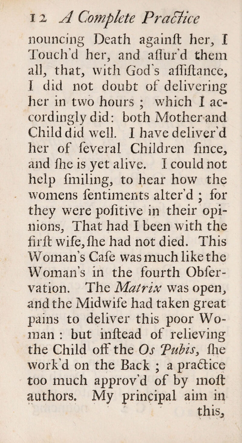 nouncing Death againft her, I Touch’d her, and allur’d them all, that, with God’s afliltance, I did not doubt of delivering her in two hours ; which I ac¬ cordingly did: both Mother and Child did well. I have deliver’d her of feveral Children fince, and flie is yet alive. I could not help finding, to hear how the womens fentiments alter’d ; for they were pofitive in their opi¬ nions, That had I been with the firft wife,Die had not died. This Woman’s Cafe was much like the WTOman’s in the fourth Obfer- vation. The Matrix was open, and the Midwife had taken great pains to deliver this poor Wo¬ man : but inftead of relieving the Child oft' the Os Pulls, Ihe work’d on the Back ; a practice too much approv’d of by molt authors. My principal aim in