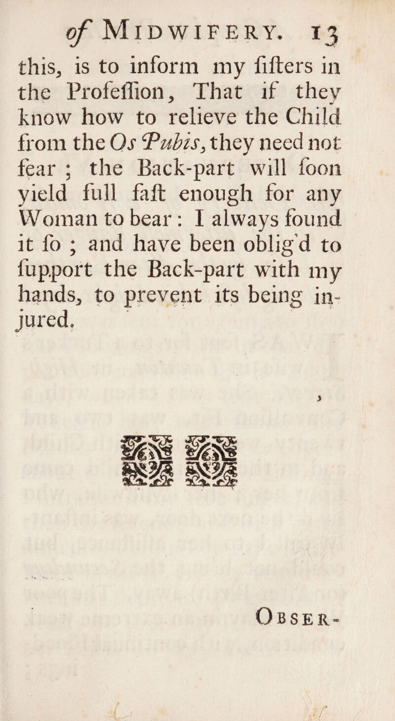 this, is to inform my fitters in the Profeffion, That if they know how to relieve the Child from the Os ‘Pubis, they need not fear ; the Back-part will foon yield full fall enough for any IVoman to bear: I always found it fo ; and have been oblig’d to fupport the Back-part with my hands, to prevent its being in¬ jured. Obser- /