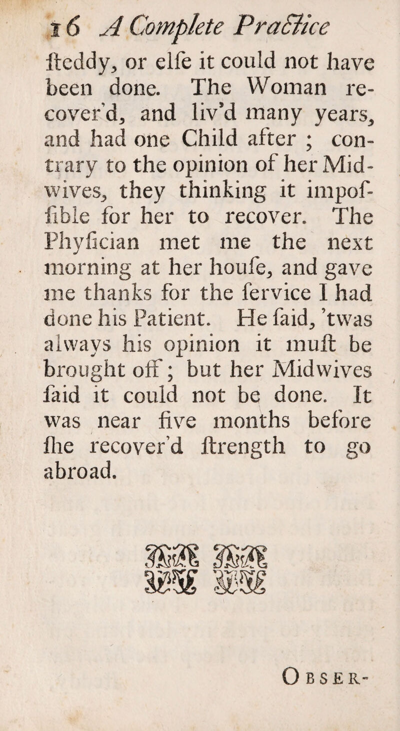 ft eddy, or elle it could not have been done. The Woman re¬ cover’d, and liv’d many years, and had one Child after ; con¬ trary to the opinion of her Mid¬ wives, they thinking it impof- lible for her to recover. The Phyfician met me the next morning at her houfe, and gave me thanks for the fervice I had done his Patient. He faid, ’twas always his opinion it mu ft be brought off; but her Midwives faid it could not be done. It was near five months before flie recover’d ftrength to go abroad. O B S £ R-