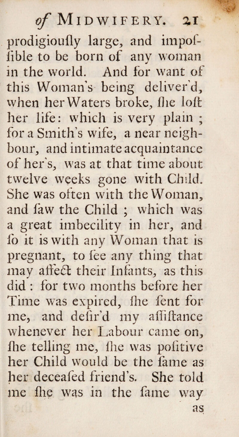 prodigioufly large, and impof- lible to be born of any woman in the world. And for want of this Woman’s being deliver’d, when her Waters broke, lhe loft her life: which is very plain ; for a Smith’s wife, a near neigh¬ bour, and intimate acquaintance of her’s, was at that time about twelve weeks gone with Child. She was often with the Woman, and faw the Child ; which was a great imbecility in her, and lb it is with any Woman that is pregnant, to fee any thing that may alfedt their Infants, as this did : for two months before her Time was expired, lhe fent for me, and delir’d my afliftance whenever her Labour came on, lhe telling me, lhe was politive her Child would be the lame as her deceafed friend’s. She told me flic was in the fame way