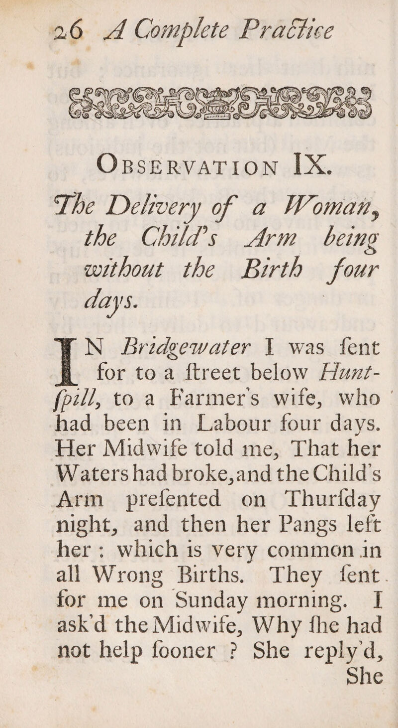 O BSERVATION IX. Phe Delivery of a Woman, the Child''s Arm being <3 without the Birth four days. IN Bridgewater I was fent for to a ftreet below Hunt- fpill, to a Farmer’s wife, who had been in Labour four days. Her Midwife told me. That her Waters had broke,and the Child’s Arm prefented on Thurfday night, and then her Pangs left her : which is very common in all Wrong Births. They fent. for me on Sunday morning. I ask’d the Midwife, Why fhe had not help fooner ? She reply’d, ' She