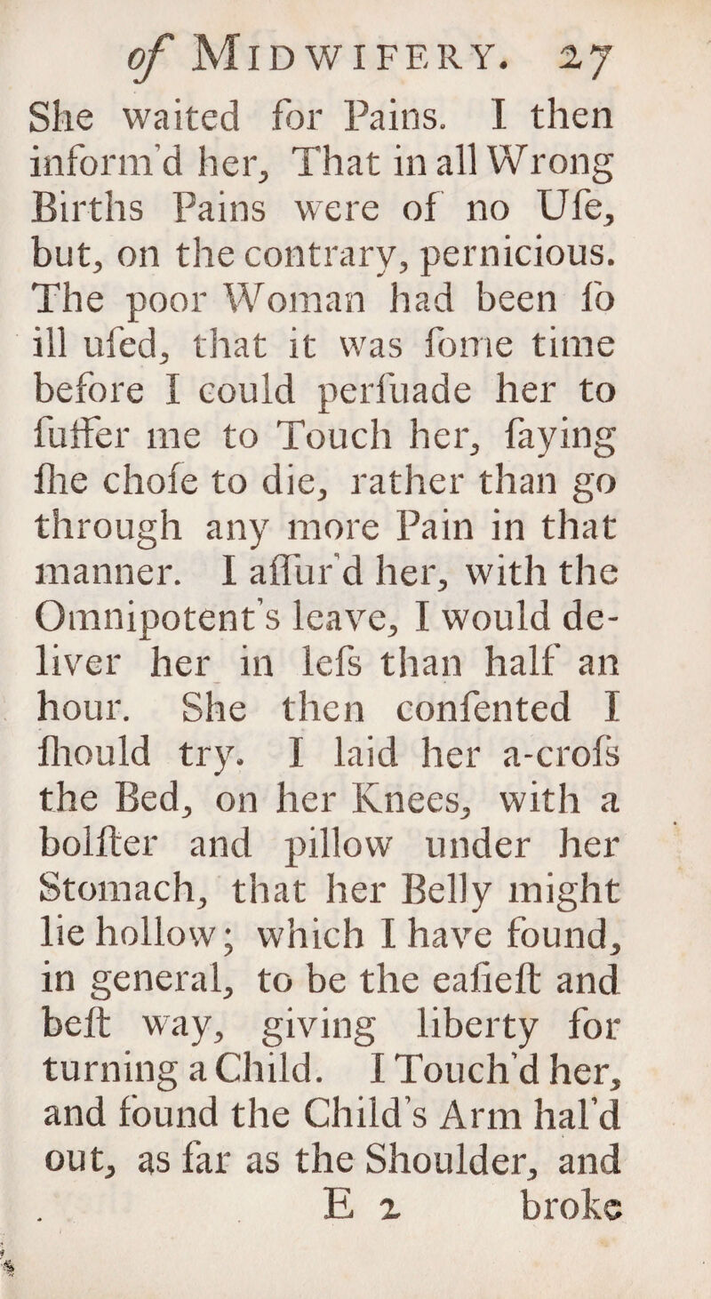 She waited for Pains. I then inform’d her. That in all Wrong Births Pains were of no Ufe, but, on the contrary, pernicious. The poor Woman had been lo ill ufed, that it was fome time before I could perfuade her to buffer me to Touch her, faying flie chofe to die, rather than go through any more Pain in that manner. I affur’d her, with the Omnipotent’s leave, I would de¬ liver her in lefs than half an hour. She then confented I fhould try. I laid her a-crofs the Bed, on her Knees, with a bolfter and pillow under her Stomach, that her Belly might lie hollow; which I have found, in general, to be the ealieft and belt way, giving liberty for turning a Child. I Touch'd her, and found the Child’s Arm hal’d out, as far as the Shoulder, and E 2 broke