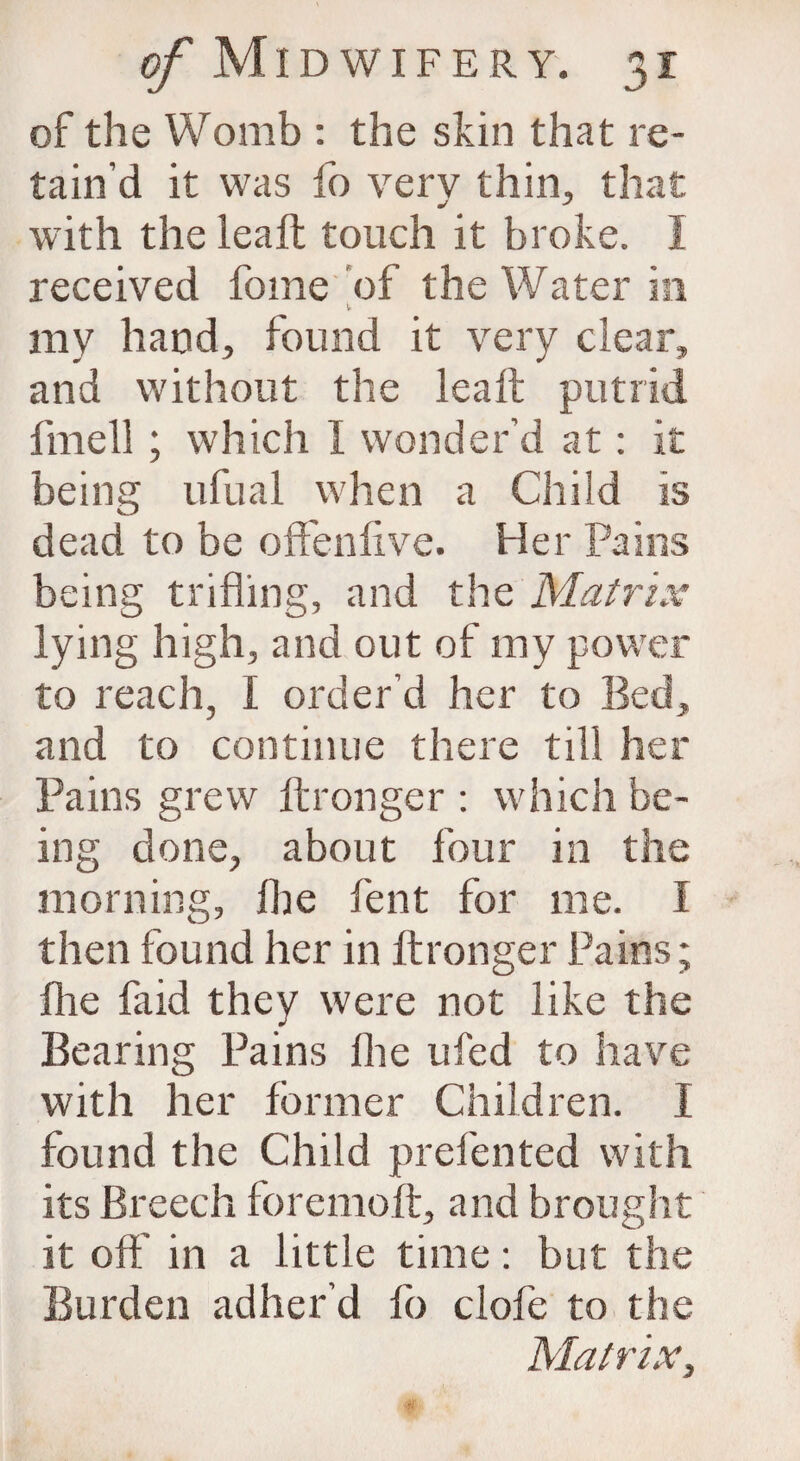 of the Womb : the skin that re¬ tain’d it was fo very thin, that with the leaft touch it broke. I received fome of the Water in my hand, found it very clear, and without the leaft putrid fmell ; which I wonder’d at: it being ufual when a Child is dead to be offenftve. Her Pains being trifling, and the Matrix lying high, and out of my power to reach, I order’d her to Bed, and to continue there till her Pains grew ft rouge r : which be¬ ing done, about four in the morning, lire lent for me. I then found her in ftronger Pains; fhe fa id they were not like the Bearing Pains fhe ufed to have with her former Children. I found the Child prefented with its Breech foremoft, and brought it oft' in a little time: but the Burden adher’d fo clofe to the Matrix,