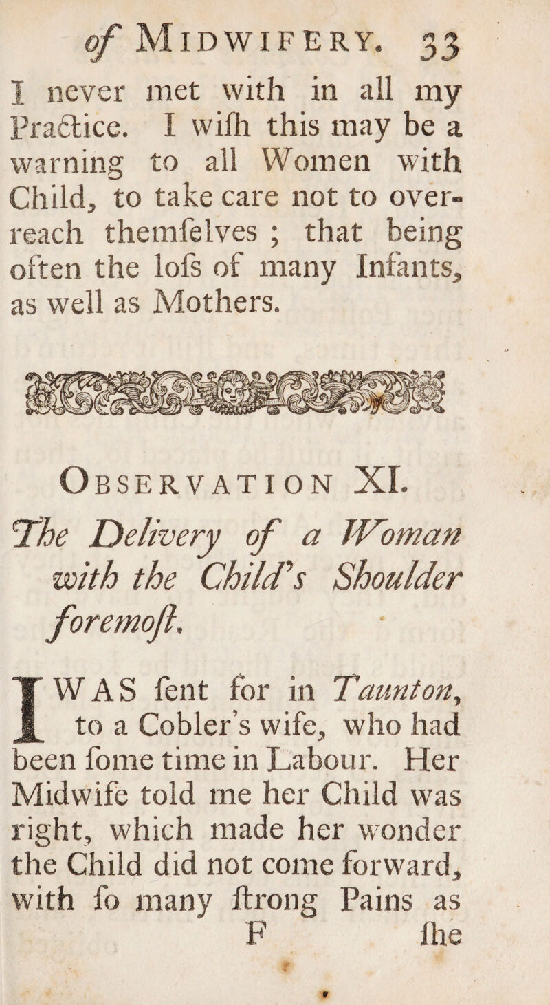 I never met with in all my Practice. I wifh this may be a warning to all Women with Child, to take care not to over¬ reach themfelves ; that being often the lofs of many Infants, as well as Mothers. Observation XL ^The Delivery of a JDoman with the Chiles Shoulder foremofl, I WAS fent for in T,aunt on, to a Cobler’s wife, who had been fome time in Labour. Her Midwife told me her Child was right, which made her wonder the Child did not come forward, with fo many ftrong Pains as F Hie