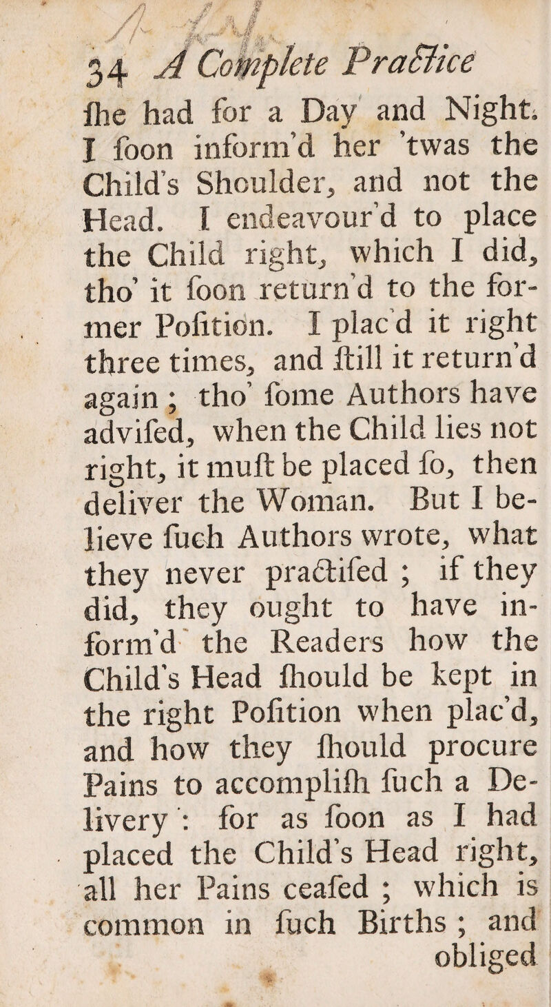 ihe had for a Day and Night. I foon inform’d her ’twas the Child’s Shoulder, and not the Head. I endeavour’d to place the Child right, which I did, tho’ it foon return’d to the for¬ mer Polition. I plac d it right three times, and itill it return’d again ; tho’ fome Authors have advifed, when the Child lies not right, it mult be placed fo, then deliver the Woman. But I be¬ lieve fuch Authors wrote, what they never pra&ifed ; if they did, they ought to have in¬ form’d' the Readers how the Child’s Head ihould be kept in the right Polition when plac’d, and how they fliould procure Pains to accomplilh fuch a De¬ livery : for as foon as I had placed the Child’s Head right, all her Pains ceafed ; which is common in fuch Births ; and obliged