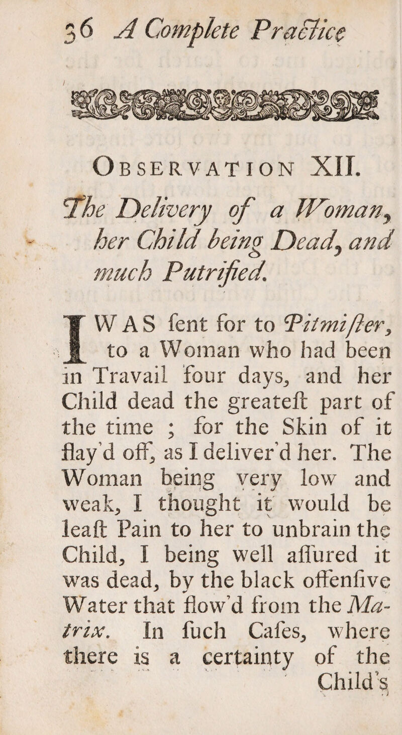 Observation XII. jthe Delivery of a W~omany her Child being Dead\ and much Putrified. IVV AS lent for to cPitmifteri to a Woman who had been in Travail four days., and her Child dead the greateft part of the time ; for the Skin of it flay d off, as I deliver'd her. The Woman being very low and weak, I thought it would be leaft Pain to her to unbrain the Child, I being well allured it was dead, by the black offenfive Water that flow'd from the Ma¬ trix. In fucli Cafes, where there is a certainty of the Child’s . i