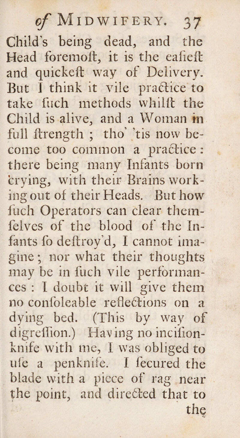 Child’s being dead, and the Head foremolt, it is the eafieft and quickeft way of Delivery. But I think it vile practice ta take fuch methods whilft the Child is alive, and a Woman hi full ftrength ; tho’ tis now be¬ come too common a practice: there being many Infants born crying, with their Brains work¬ ing out of their Heads. But how fiich Operators can clear them- felves of the blood of the In¬ fants fo deftroy’d, I cannot ima¬ gine ; nor what their thoughts may be in fuch vile performan¬ ces : I doubt it will give them no conlbleable reflections on a dying bed. (This by way of digreffion.) Having no incilion- knife with me, I was obliged to ufe a penknife. I fecured the blade with a piece of rag near the point, and directed that to the