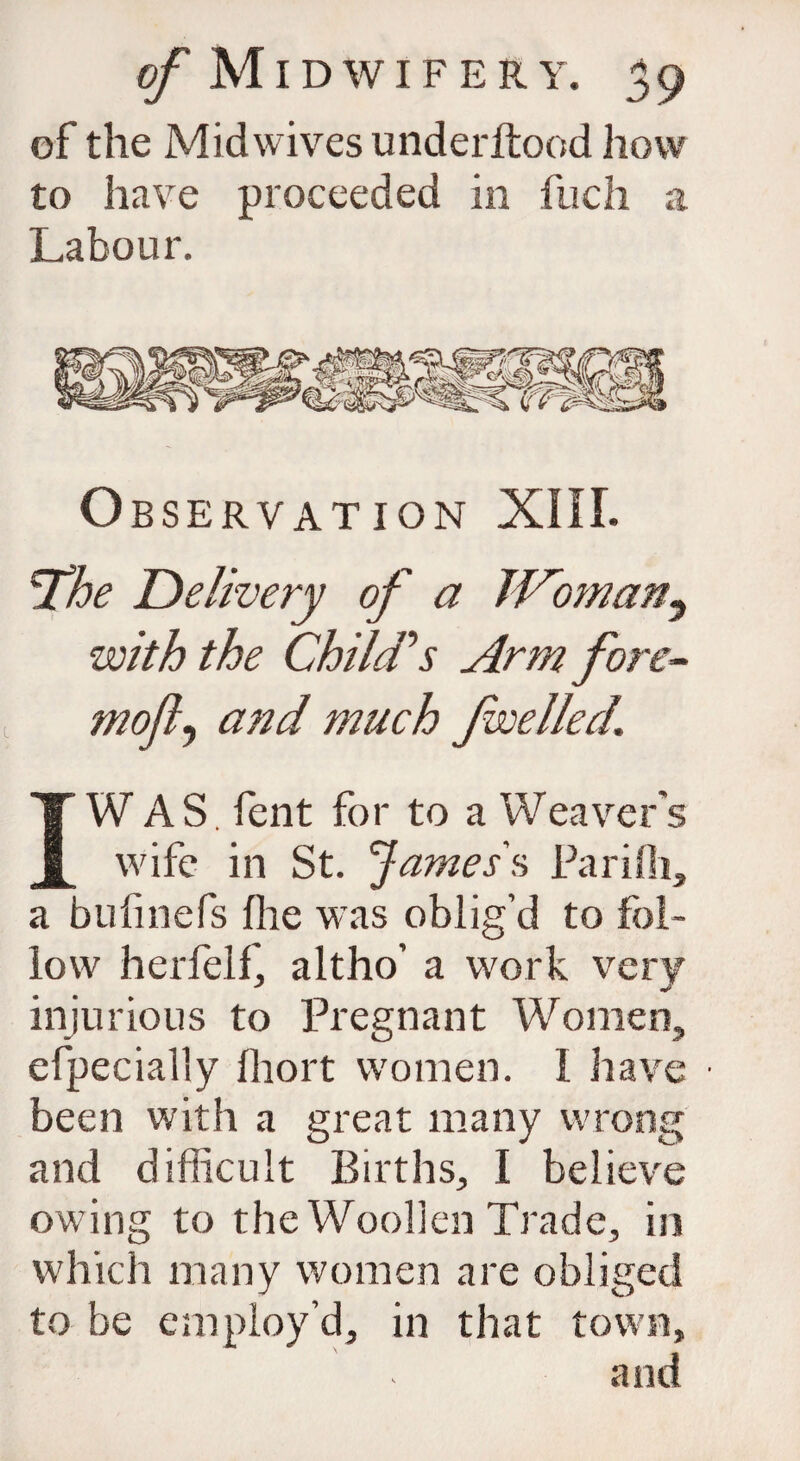 of the Mid wives underltood how to have proceeded in fiich a Labour. Observation XIII. *The Delivery of a JVoman^ with the Child’’s Arm fore- mofly and much Jwelled. IW AS Cent for to a Weaver’s wife in St. James's Parifli, a bufmefs flie was oblig’d to fol¬ low herfelf, altho’ a work very injurious to Pregnant Women, efpecially fhort women. I have ■ been with a great many wrong and difficult Births, I believe owing to the Woollen Trade, in which many women are obliged to be employ’d, in that town, and