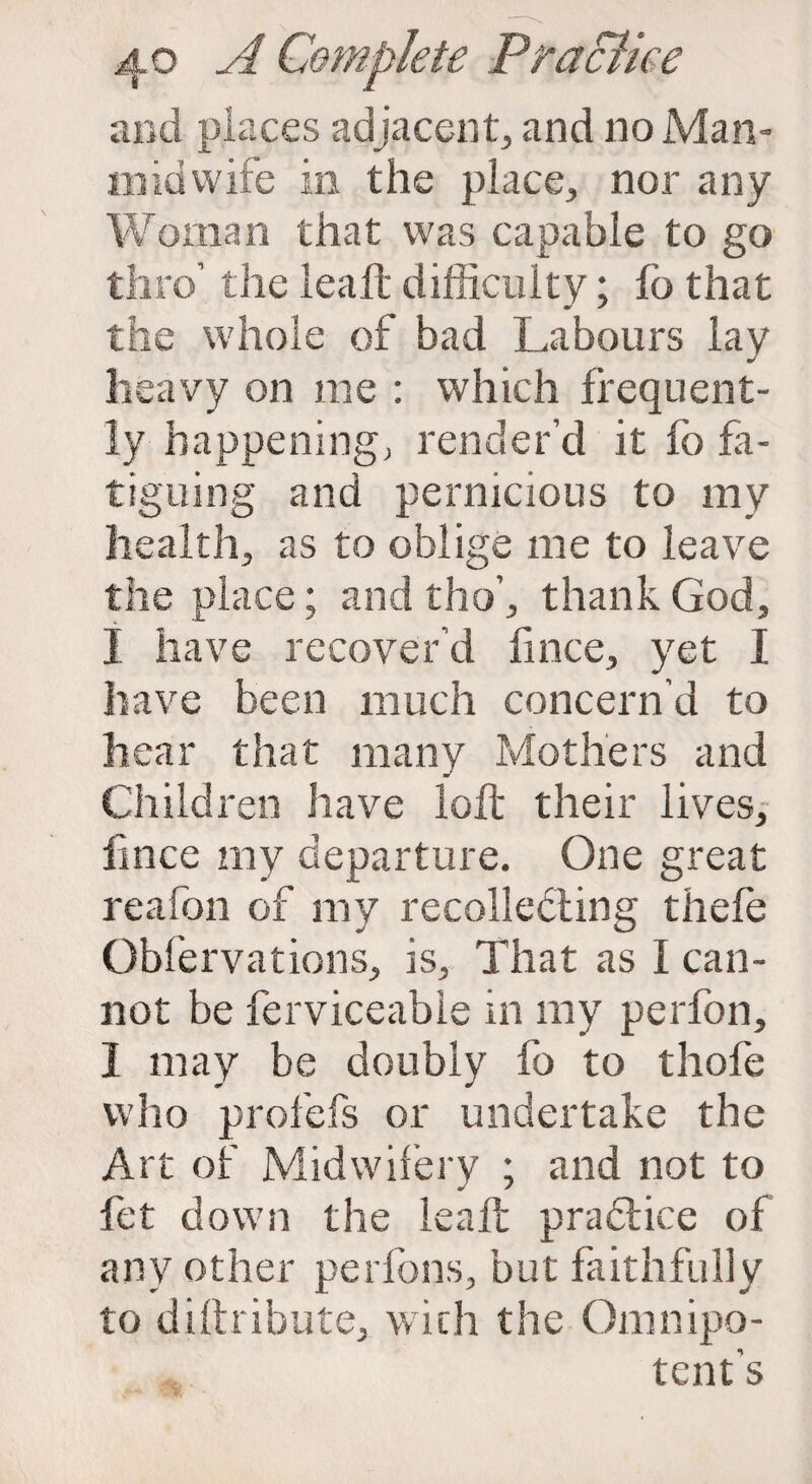 and places adjacent, and no Man- midwife in the place, nor any Woman that was capable to go thro’ the leaft difficulty; fo that the whole of bad Labours lay heavy on me : which frequent¬ ly happening, render’d it fo fa¬ tiguing and pernicious to my health, as to oblige me to leave the place; and tho’, thank God, j have recover’d fince, yet I have been much concern’d to hear that many Mothers and Children have loft their lives, fince my departure. One great reafon of my recollecting thefe Obfervations, is. That as I can¬ not be ferviceable in my perfon, I may be doubly fo to thofe who profefs or undertake the Art of Midwifery ; and not to fet down the leaft practice of any other per ions, but faithfully to diftribute, with the Omnipo¬ tent's