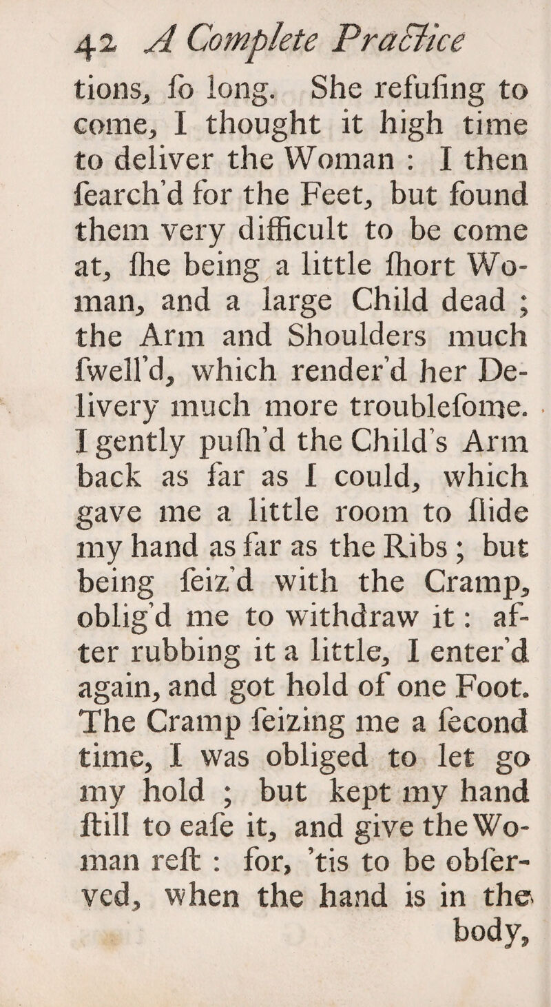 tions, fo long. She refuting to come, I thought it high time to deliver the Woman : I then fearch’d for the Feet, but found them very difficult to be come at, flie being a little Ihort Wo¬ man, and a large Child dead ; the Arm and Shoulders much fwell’d, which render’d her De¬ livery much more troublefome. I gently pufil’d the Child’s Arm back as far as I could, which gave me a little room to Hide my hand as far as the Ribs ; but being feiz’d with the Cramp, oblig’d me to withdraw it: af¬ ter rubbing it a little, I enter’d again, and got hold of one Foot. The Cramp feizing me a fecond time, I was obliged to let go my hold ; but kept my hand ftill to eafe it, and give the Wo¬ man reft : for, ’tis to be obfer- ved, when the hand is in the- body,