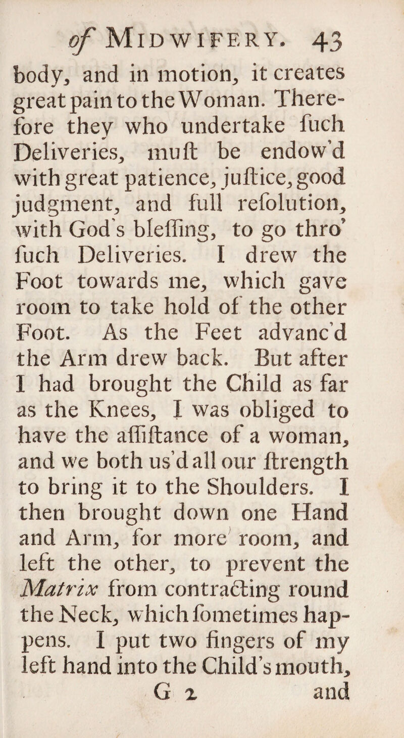 body, and in motion, it creates great pain to the Wotnan. There¬ fore they who undertake fuch Deliveries, mu ft be endow’d with great patience, juftice, good judgment, and full refolution, with God s bleffing, to go thro’ fuch Deliveries. I drew the Foot towards me, which gave room to take hold of the other Foot. As the Feet advanc’d the Arm drew back. But after I had brought the Child as far as the Knees, I was obliged to have the afliftance of a woman, and we both us’d all our ftrength to bring it to the Shoulders. I then brought down one Hand and Arm, for more room, and left the other, to prevent the Matrix from contracting round the Neck, which fometimes hap¬ pens. I put two fingers of my eft hand into the Child’s mouth, G x and