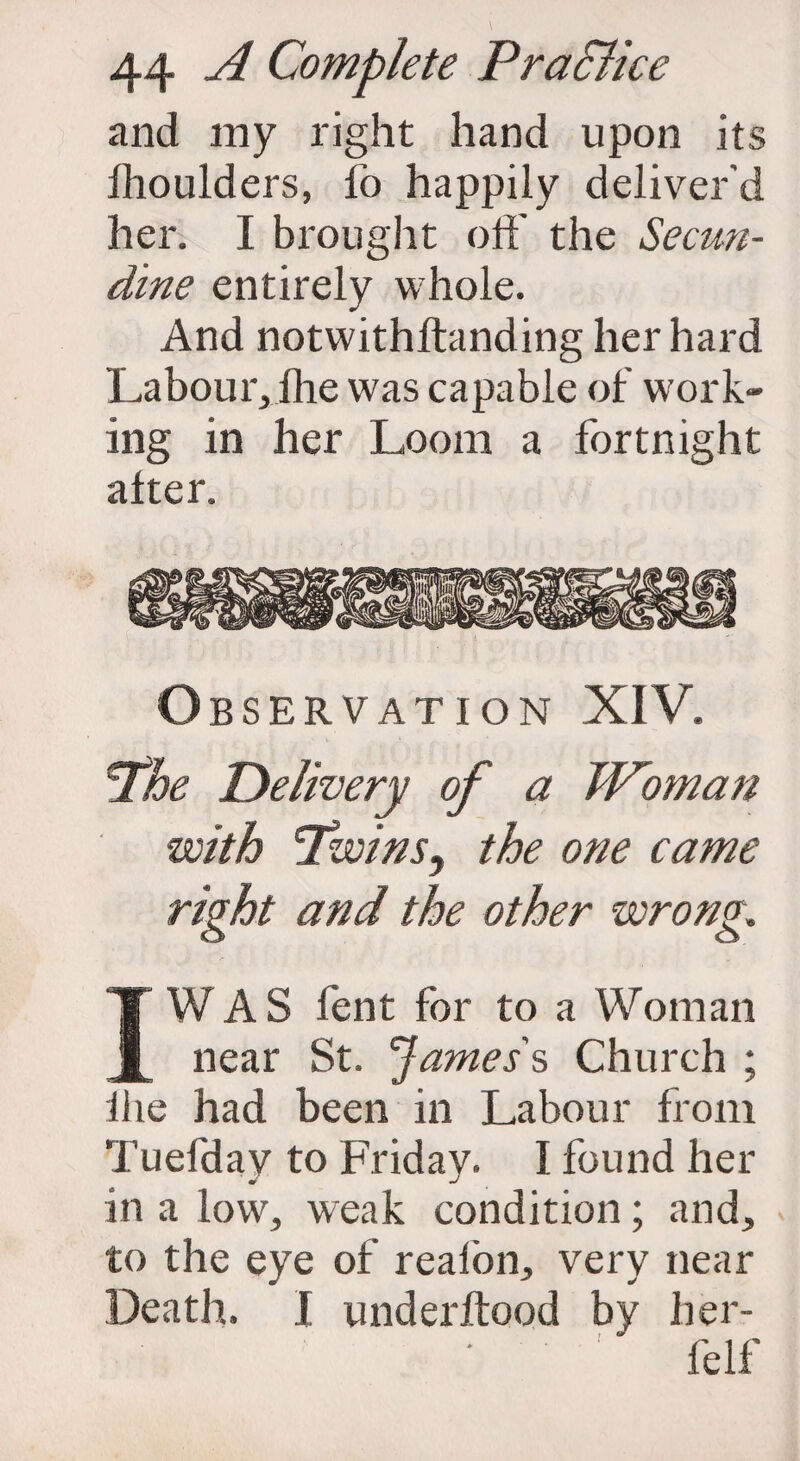 and my right hand upon its Ihoulders, fo happily deliver'd her. I brought off the Secun- dine entirely whole. And notwithftanding her hard Labour,ihe was capable of work¬ ing in her Loom a fortnight alter. Observation XIV. Phe Delivery of a Woman with Twins^ the one came right and the other wrong. I WAS lent for to a Woman near St. James's Church ; the had been in Labour from Tuefday to Friday. I found her in a low, weak condition; and, to the eye of realon, very near Death. I underftood by her- felf