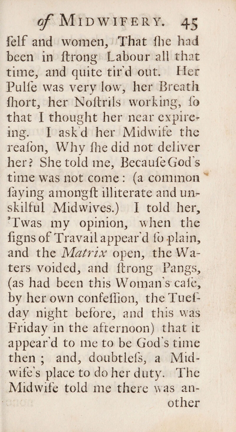 felf and women,, That fhe had been in ftrong Labour all that time, and quite tir’d out. Her Pulfe was very low, her Breath fhort, her Noftrils working, lb that I thought her near expire- ing. I askd her Midwife the reafon. Why fhe did not deliver her? She told me, BecaufeGod’s time was not come : (a common faying amongft illiterate and un¬ skilful Midwives.) I told her, ’Twas my opinion, when the figns of Travail appear’d fo plain, and the Matrix open, the Wa¬ ters voided, and ftrong Pangs, (as had been this Woman s cafe, by her own confeffion, theTuef- day night before, and this was Friday in the afternoon) that it appear’d to me to be God’s time then ; and, doubtlefs, a Mid¬ wife’s place to do her duty. The Midwife told me there was an¬ other