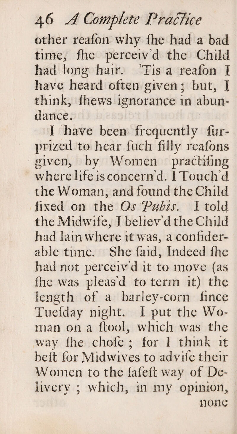 other reafon why fhe had a bad time, file perceiv’d the Child had long hair. Tis a reafon I have heard often given; but, I think, fliews ignorance in abun¬ dance. I have been frequently fur- prized to hear fuch filly reafons given, by Women pradlifing where life is concern’d. I Touch’d the Woman, and found the Child fixed on the Os Tubis. I told the Midwife, I believ’d the Child had lain where it was, a confider- able time. She fa id. Indeed fhe had not perceiv’d it to move (as fhe was pleas’d to term it) the length of a barley-corn fince Tuefday night. I put the Wo¬ man on a ftool, which was the way fhe chofe ; for I think it belt for Midwives to advife their Women to the fafeft way of De¬ livery ; which, in my opinion, none