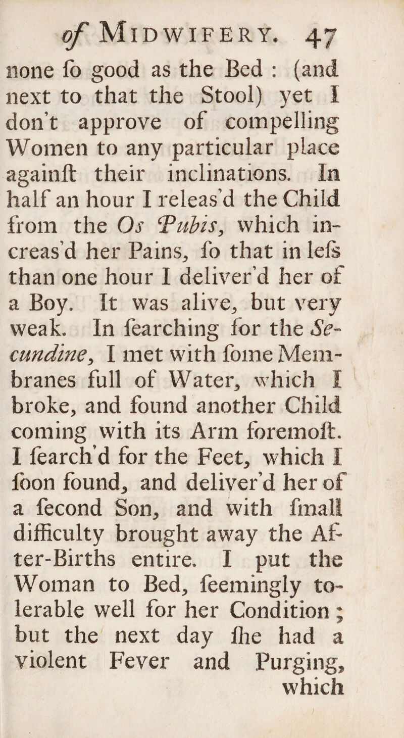 none lb good as the Bed : (and next to that the Stool) yet I don’t approve of compelling Women to any particular place againft their inclinations. In half an hour I releas’d the Child from the Os Tubis, which in¬ creas’d her Pains, fo that in lels than one hour I deliver’d her of a Boy. It was alive, but very weak. In fearching for the Se~ cundine, I met with fome Mem¬ branes full of Water, which I broke, and found another Child coming with its Arm foremoft. I fearch’d for the Feet, which I foon found, and deliver’d her of a fecond Son, and with fmalt difficulty brought away the Af¬ ter-Births entire. I put the Woman to Bed, feemingly to¬ lerable well for her Condition ; but the next day fhe had a violent Fever and Purging, which