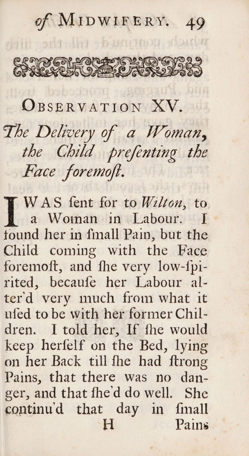 Observation XV. 'The Delivery of a JFomany the Child prefenting the Face foremoft. I WAS fent for to Wilton, to a Woman in Labour. I found her in fmall Pain,, but the Child coining with the Face foremoft, and fhe very low-fpi- rited, becaufe her Labour al¬ ter'd very much from what it ufed to be with her former Chil¬ dren. I told her. If lhe would keep herfelf on the Bed, lying on her Back till fhe had Itrong Pains, that there was no dan¬ ger, and that fhe’d do well. She continu’d that day in fmall H Pains