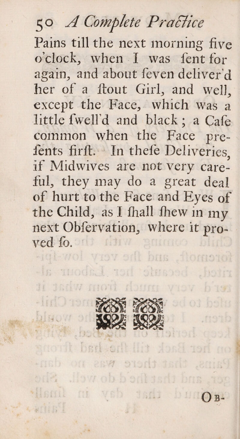 Pains till the next morning five o’clock, when I was fent for again, and about feven deliver’d her of a ftout Girl, and well, except the Face, which was a little lwelfd and black; a Cafe common when the Face pre- fents firft. In thefe Deliveries if Midwives are not very care¬ ful, they may do a great deal of hurt to the Face and Eyes of the Child, as I fhall fhew in my next Obfervation, where it pro¬ ved fo.