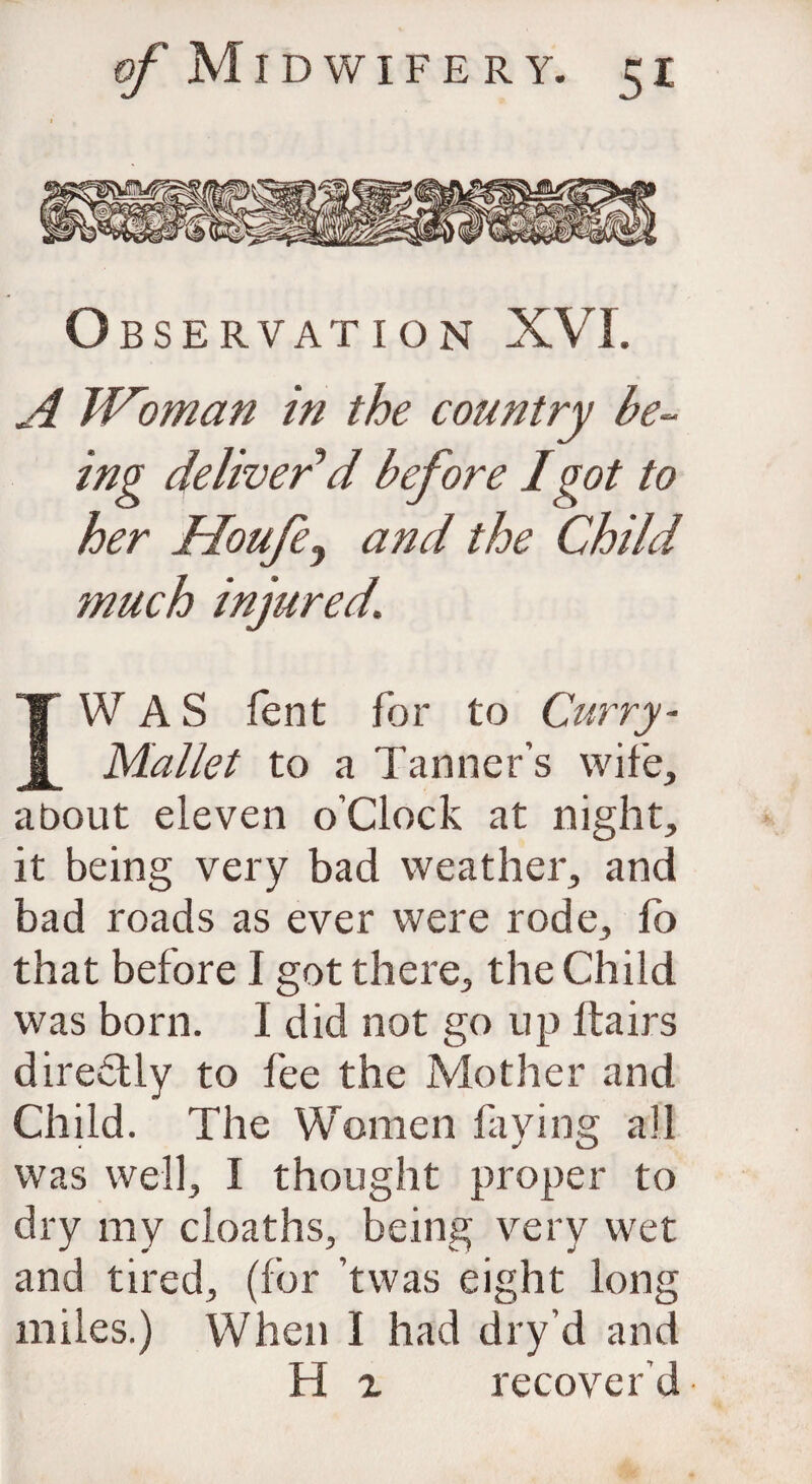 Observation XVI. A Woman in the country be¬ ing deliver d before 1 got to her Houfey and the Child 7nuch injured. IW A S fent for to Curry- Mallet to a Tanner’s wife, about eleven o’clock at night, it being very bad weather, and bad roads as ever were rode, fb that before I got there, the Child was born. I did not go up ftairs dire&ly to fee the Mother and Child. The Women laying all was well, I thought proper to dry my cloaths, being very wet and tired, (for ’twas eight long miles.) When I had dry’d and H x recover’d