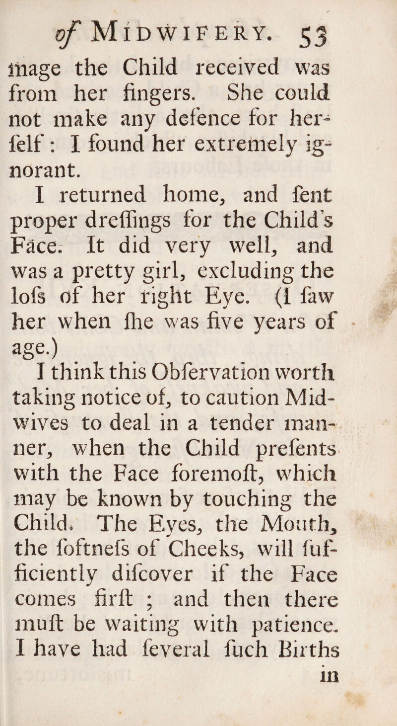 mage the Child received was from her fingers. She could not make any defence for her- felf: I found her extremely ig¬ norant. I returned home, and fent proper dreffings for the Child s Face. It did very well, and was a pretty girl, excluding the lofs of her right Eye. {I faw her when fhe was five years of - age.) I think this Obfervation worth taking notice of, to caution Mid¬ wives to deal in a tender man¬ ner, when the Child prefents with the Face foremoft, which may be known by touching the Child. The Eyes, the Mouth, the foftnefs of Cheeks, will fuf- ficiently difcover if the Face comes firft ; and then there muft be waiting with patience. I have had feveral fuch Births in