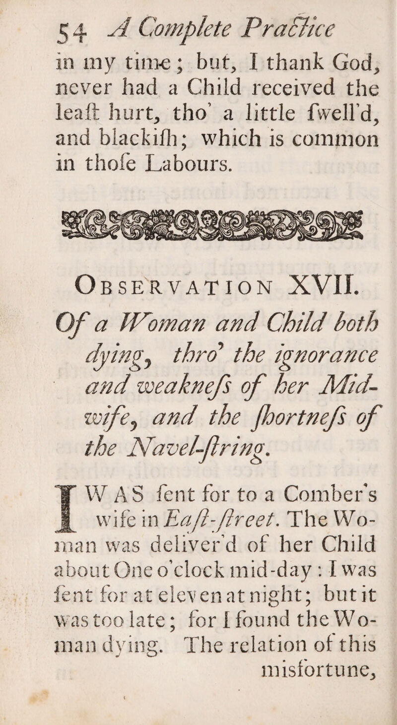 in my time; but, I thank God, never had a Child received the lea ft hurt, tho’ a little fwell’d, and blackilh; which is common in thole Labours. Observation XVII. Of a IPoman and Child both dyings thro' the ignorance and weaknefs of her Mid¬ wife) and the Jhortnefs of the Navel-firing. IW A S fent for to a Comber's wife in Haft-ftreet. The Wo- man was deliver’d of her Child about One o’clock mid-day : I was fent for at eleven at night; but it was too late; for 1 found the Wo- man dying. The relation ol this misfortune.