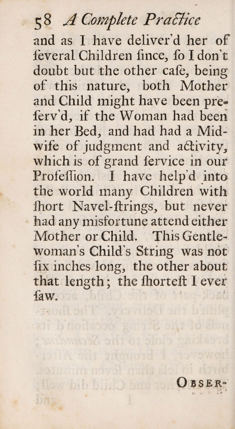 and as I have deliver’d her of feveral Children lince, fo I don’t doubt but the other cafe, being of this nature, both Mother and Child might have been pre» ferv’d, if the Woman had been in her Bed, and had had a Mid¬ wife of judgment and activity, which is of grand fervice in our Profeffion. I have help’d into the world many Children with Ihort Navel-ftrings, but never had any misfortune attend either Mother or Child. This Gentle¬ woman’s Child's String was not fix inches long, the other about that length; the fhorteft I ever few. ’ ' ' ‘ O BSER- •t ~ \ r * t. <■